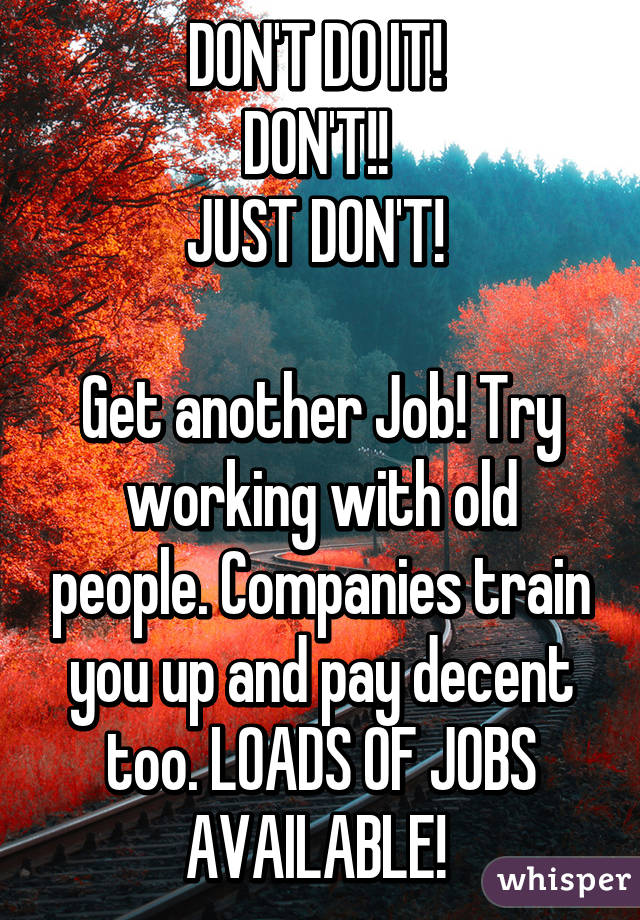 DON'T DO IT! 
DON'T!! 
JUST DON'T! 

Get another Job! Try working with old people. Companies train you up and pay decent too. LOADS OF JOBS AVAILABLE! 