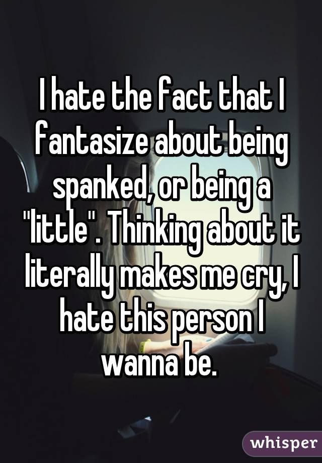 I hate the fact that I fantasize about being spanked, or being a "little". Thinking about it literally makes me cry, I hate this person I wanna be. 