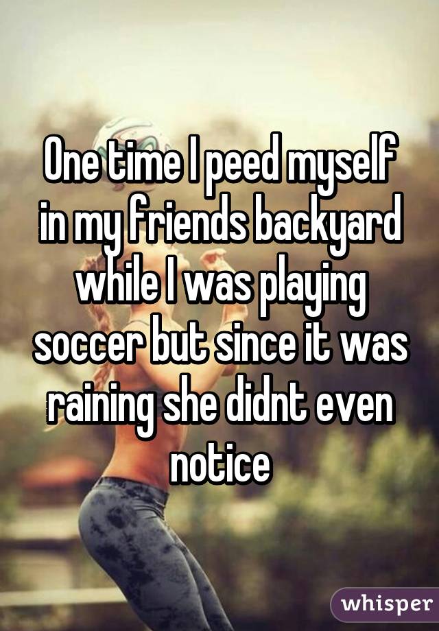 One time I peed myself in my friends backyard while I was playing soccer but since it was raining she didnt even notice