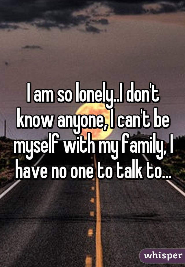 I am so lonely..I don't know anyone, I can't be myself with my family, I have no one to talk to...