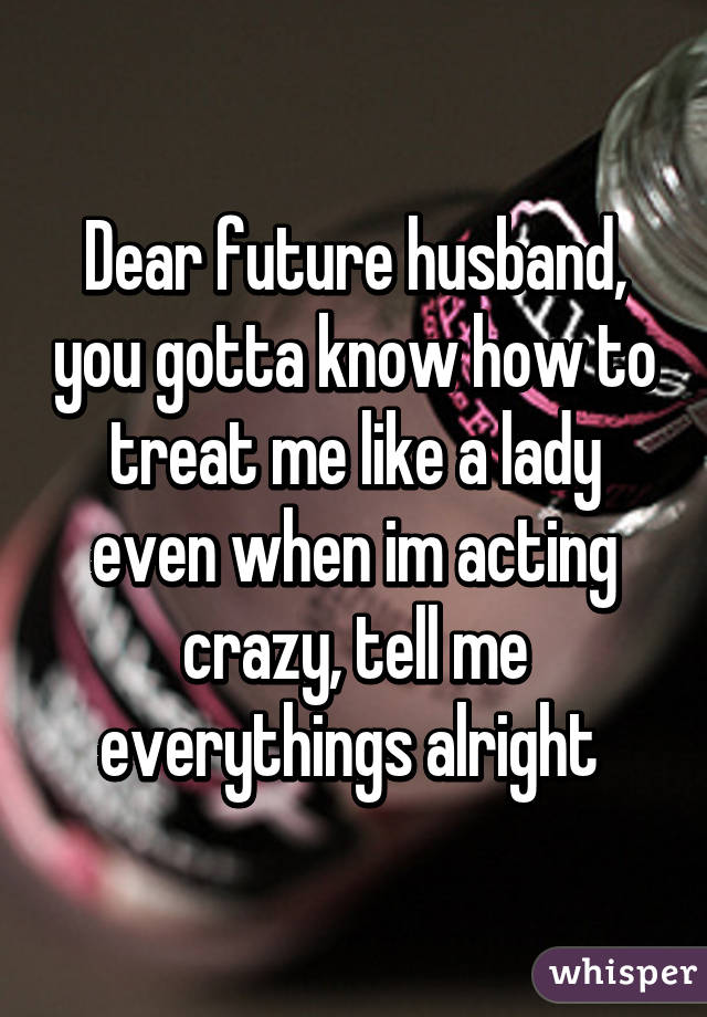 Dear future husband, you gotta know how to treat me like a lady even when im acting crazy, tell me everythings alright 