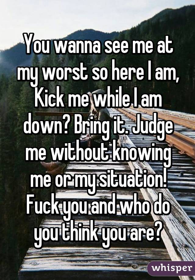 You wanna see me at my worst so here I am, Kick me while I am down? Bring it. Judge me without knowing me or my situation! Fuck you and who do you think you are?