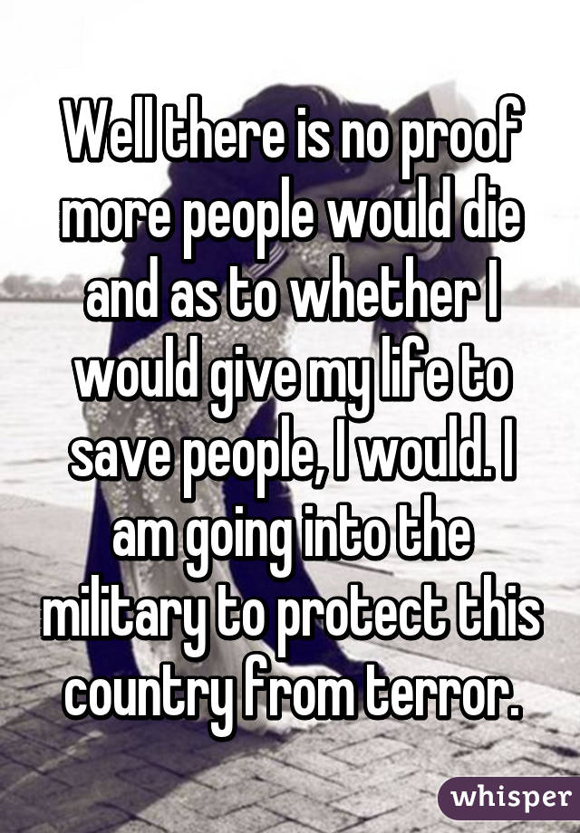 Well there is no proof more people would die and as to whether I would give my life to save people, I would. I am going into the military to protect this country from terror.