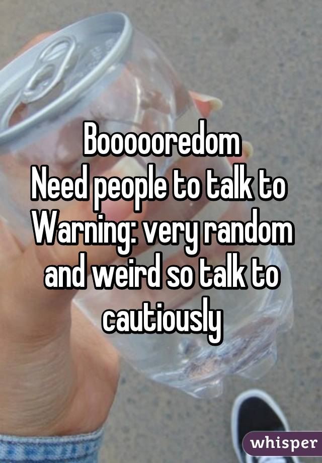 Boooooredom
Need people to talk to 
Warning: very random and weird so talk to cautiously