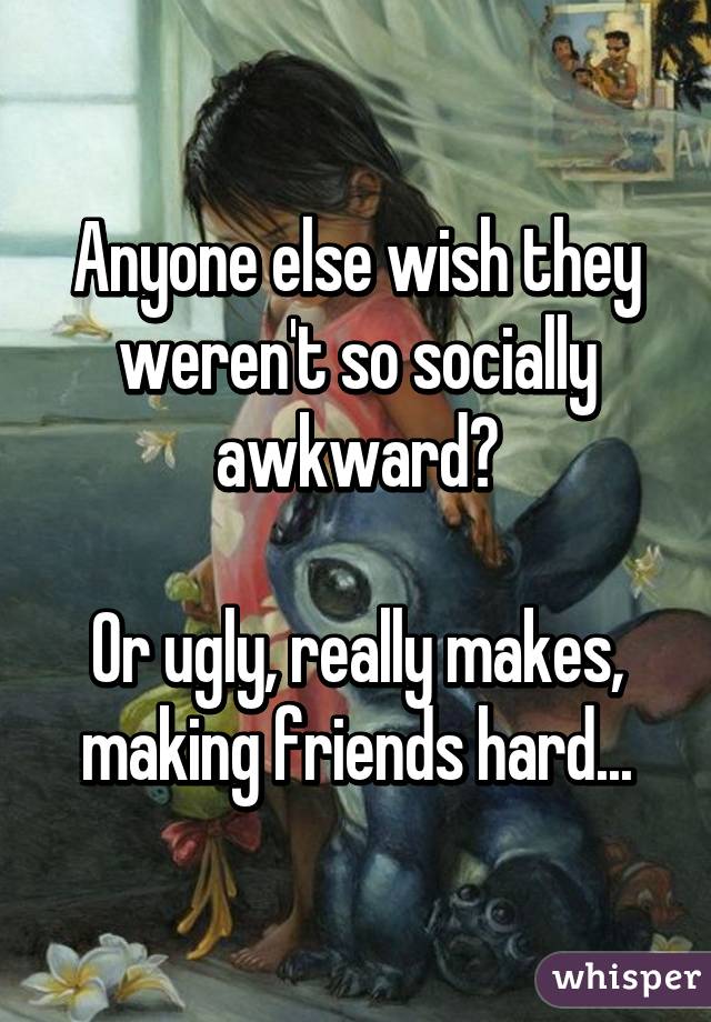 Anyone else wish they weren't so socially awkward?

Or ugly, really makes, making friends hard...