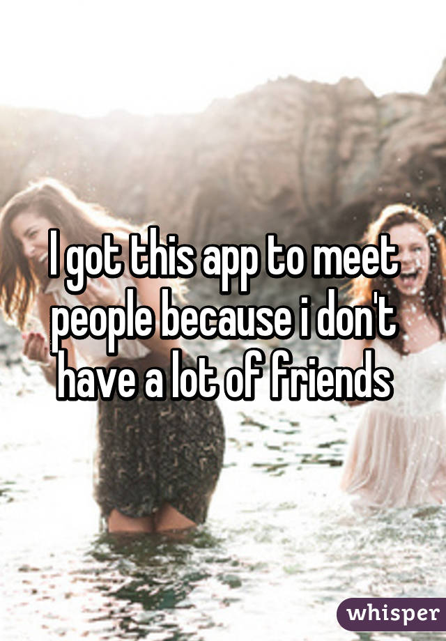 I got this app to meet people because i don't have a lot of friends