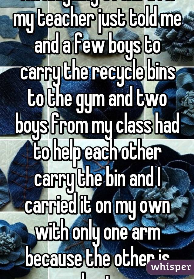 I'm laughing so hard rn my teacher just told me and a few boys to carry the recycle bins to the gym and two boys from my class had to help each other carry the bin and I carried it on my own with only one arm because the other is hurt