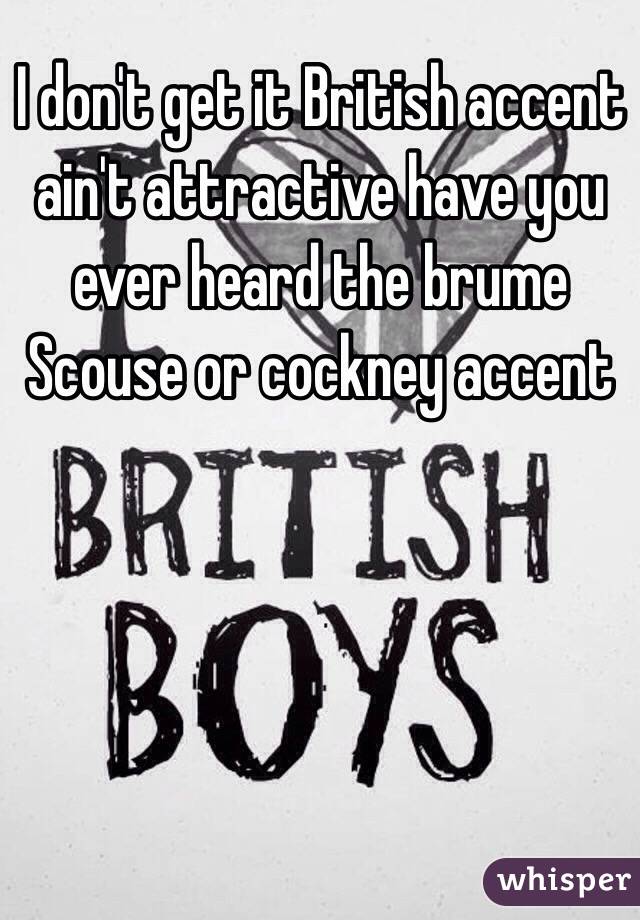 I don't get it British accent ain't attractive have you ever heard the brume Scouse or cockney accent 