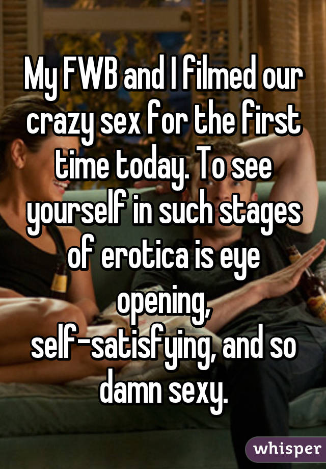 My FWB and I filmed our crazy sex for the first time today. To see yourself in such stages of erotica is eye opening, self-satisfying, and so damn sexy.