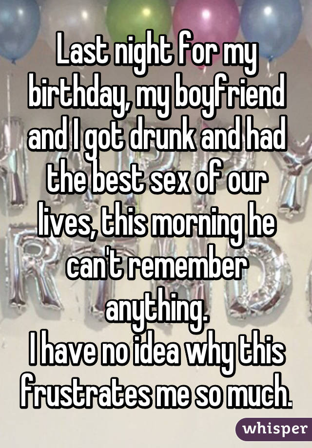 Last night for my birthday, my boyfriend and I got drunk and had the best sex of our lives, this morning he can't remember anything.
I have no idea why this frustrates me so much.