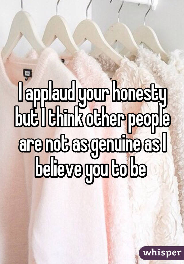 I applaud your honesty but I think other people are not as genuine as I believe you to be 