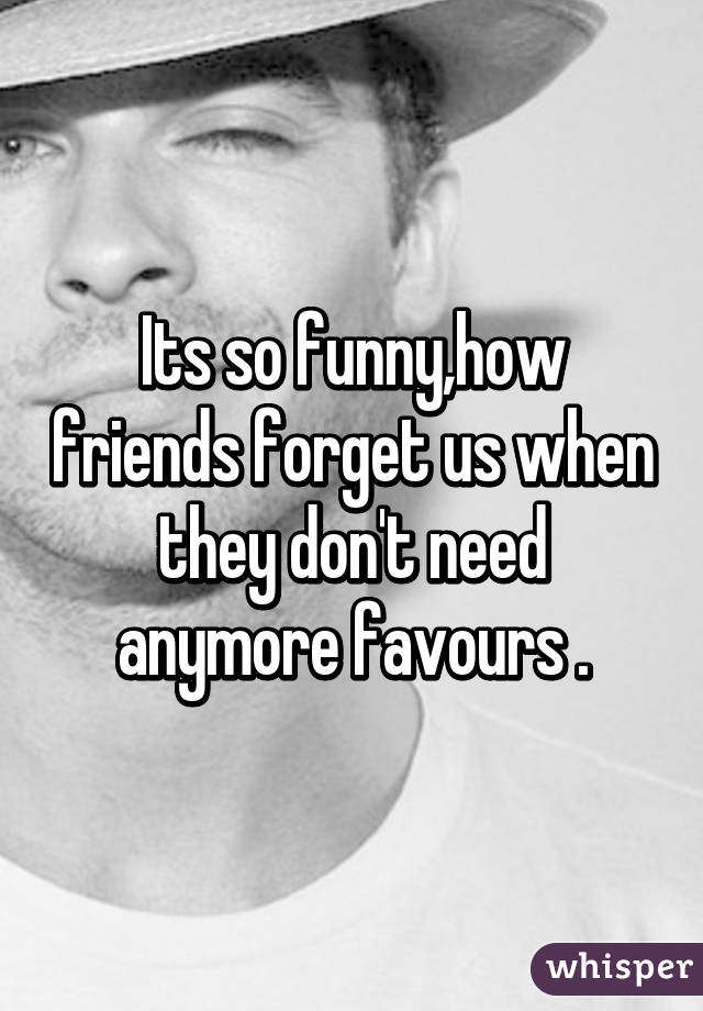 Its so funny,how friends forget us when they don't need anymore favours .