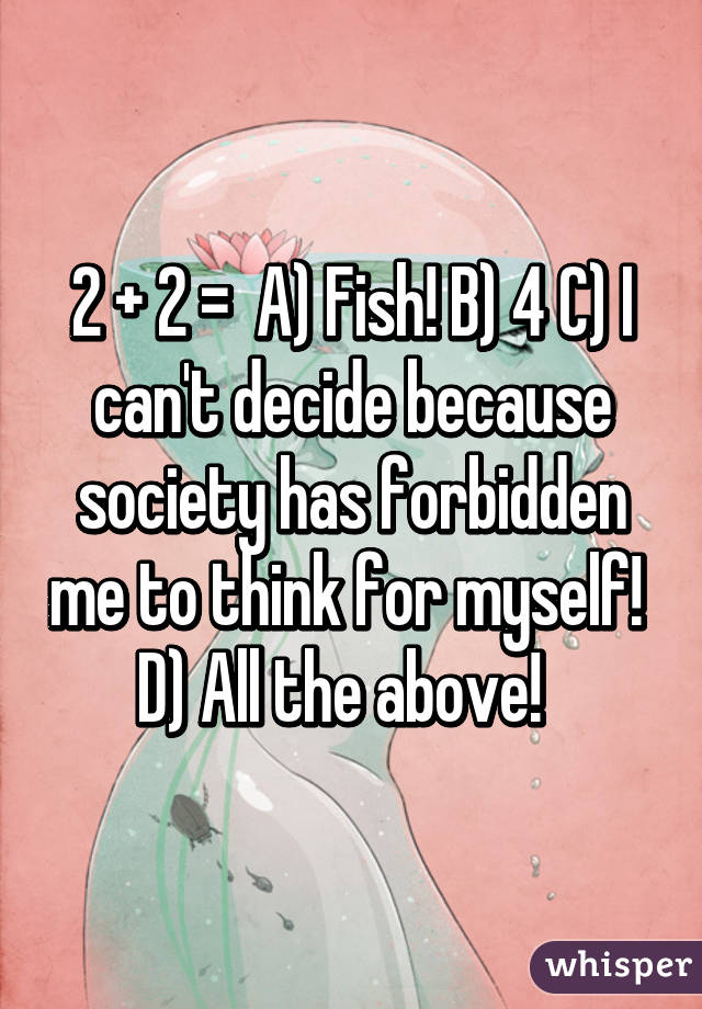 2 + 2 =  A) Fish! B) 4 C) I can't decide because society has forbidden me to think for myself!  D) All the above!  