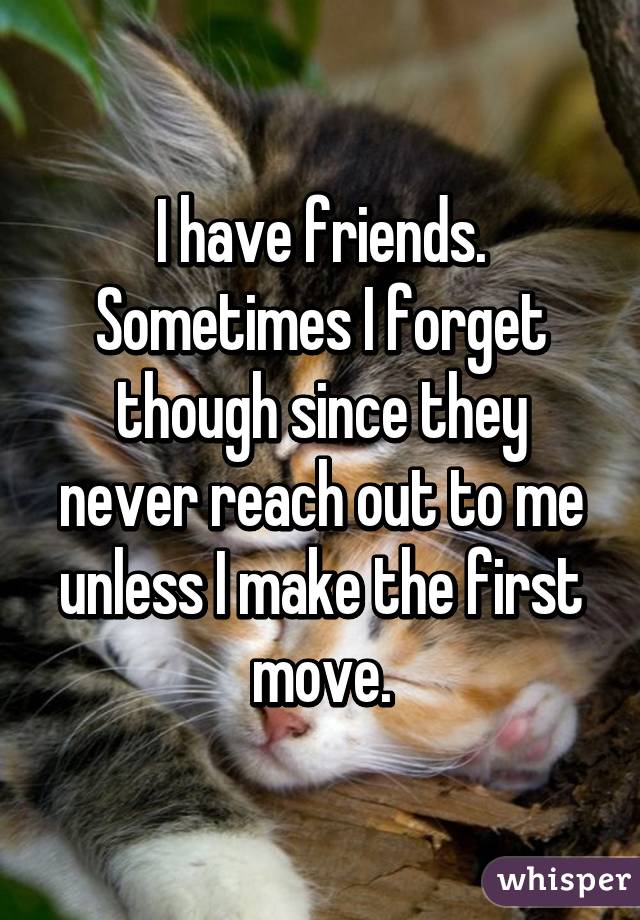 I have friends. Sometimes I forget though since they never reach out to me unless I make the first move.