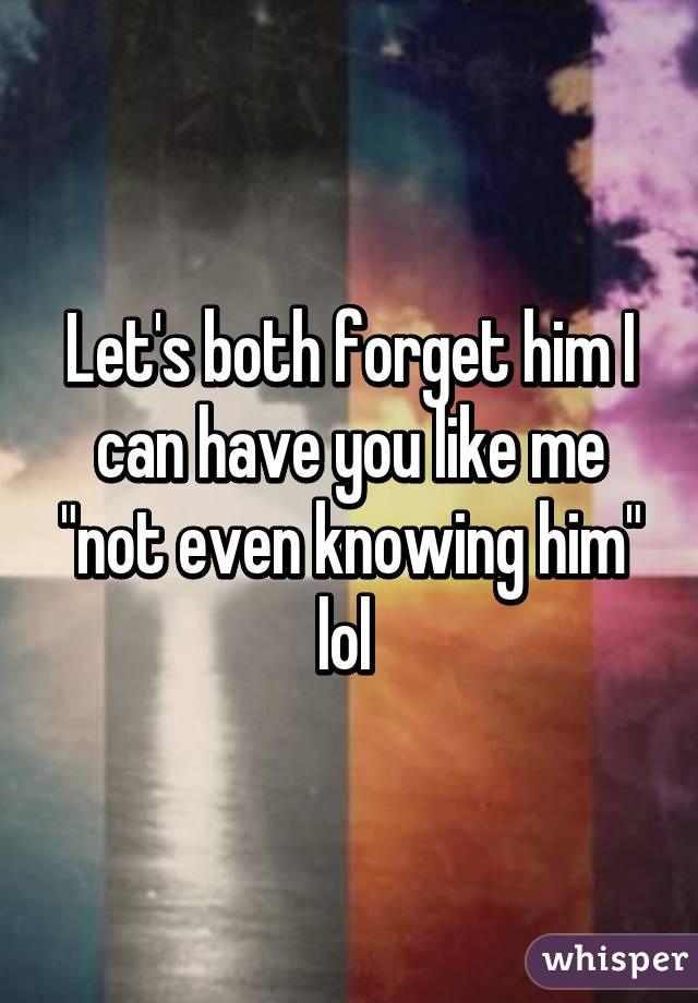 Let's both forget him I can have you like me "not even knowing him" lol 