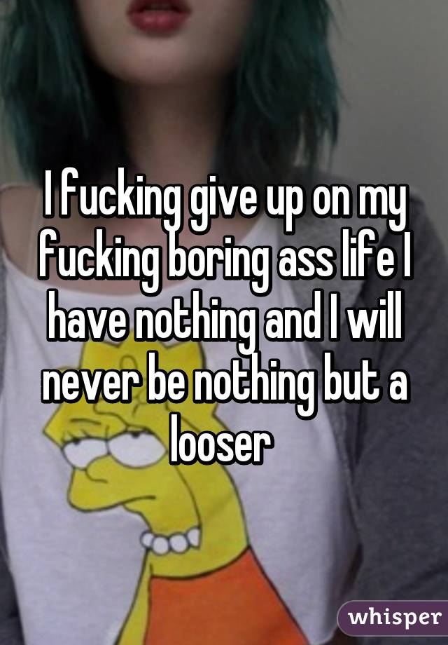 I fucking give up on my fucking boring ass life I have nothing and I will never be nothing but a looser 