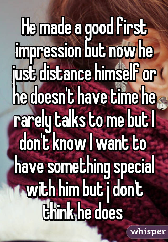 He made a good first impression but now he just distance himself or he doesn't have time he rarely talks to me but I don't know I want to  have something special with him but j don't think he does 