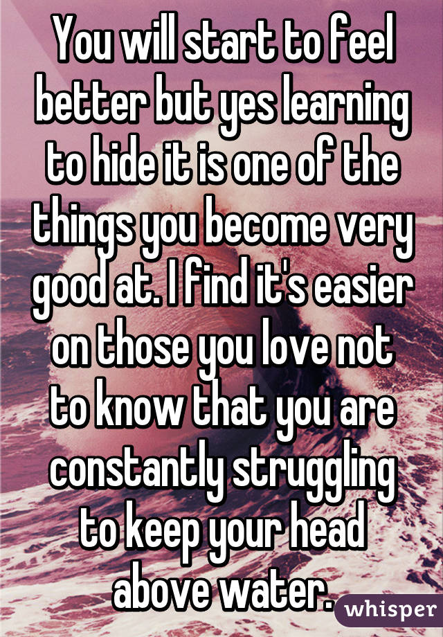 You will start to feel better but yes learning to hide it is one of the things you become very good at. I find it's easier on those you love not to know that you are constantly struggling to keep your head above water.