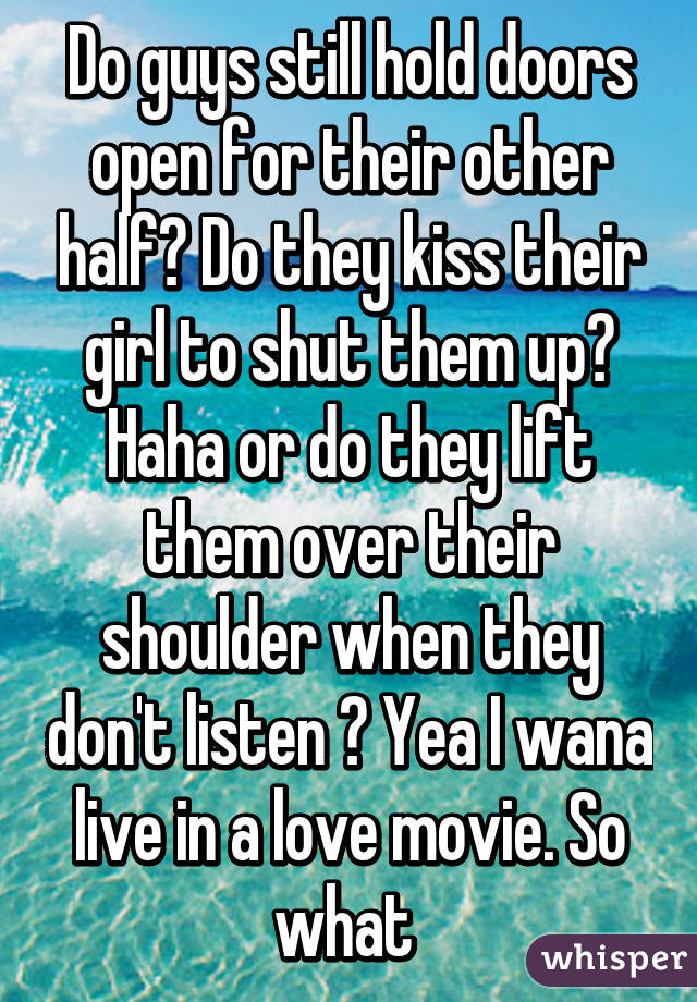 Do guys still hold doors open for their other half? Do they kiss their girl to shut them up? Haha or do they lift them over their shoulder when they don't listen ? Yea I wana live in a love movie. So what 