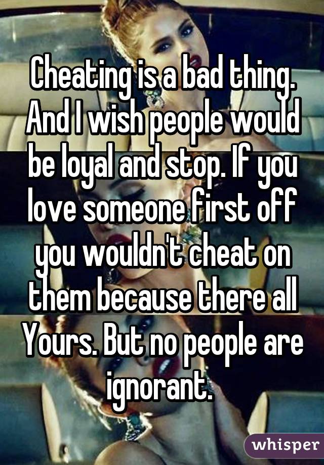 Cheating is a bad thing. And I wish people would be loyal and stop. If you love someone first off you wouldn't cheat on them because there all Yours. But no people are ignorant. 