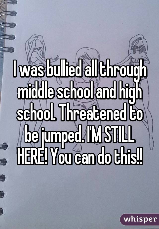 I was bullied all through middle school and high school. Threatened to be jumped. I'M STILL HERE! You can do this!!