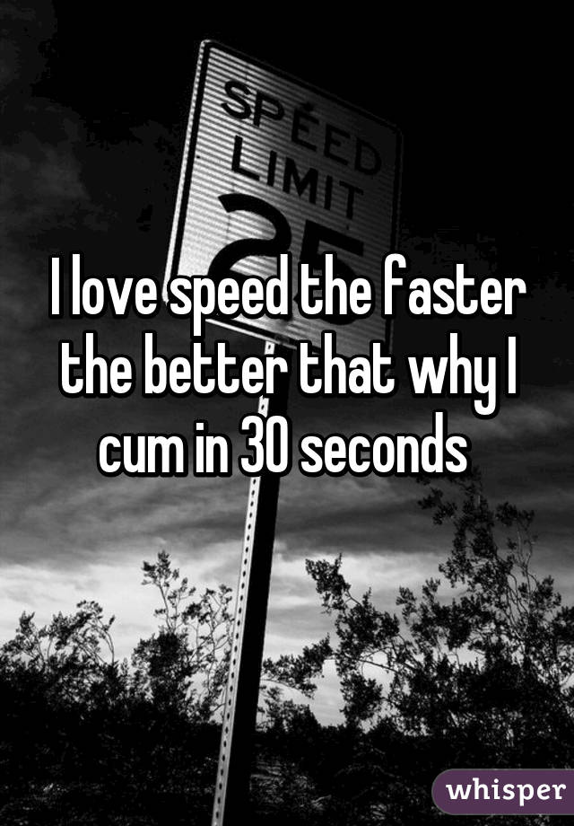 I love speed the faster the better that why I cum in 30 seconds 
