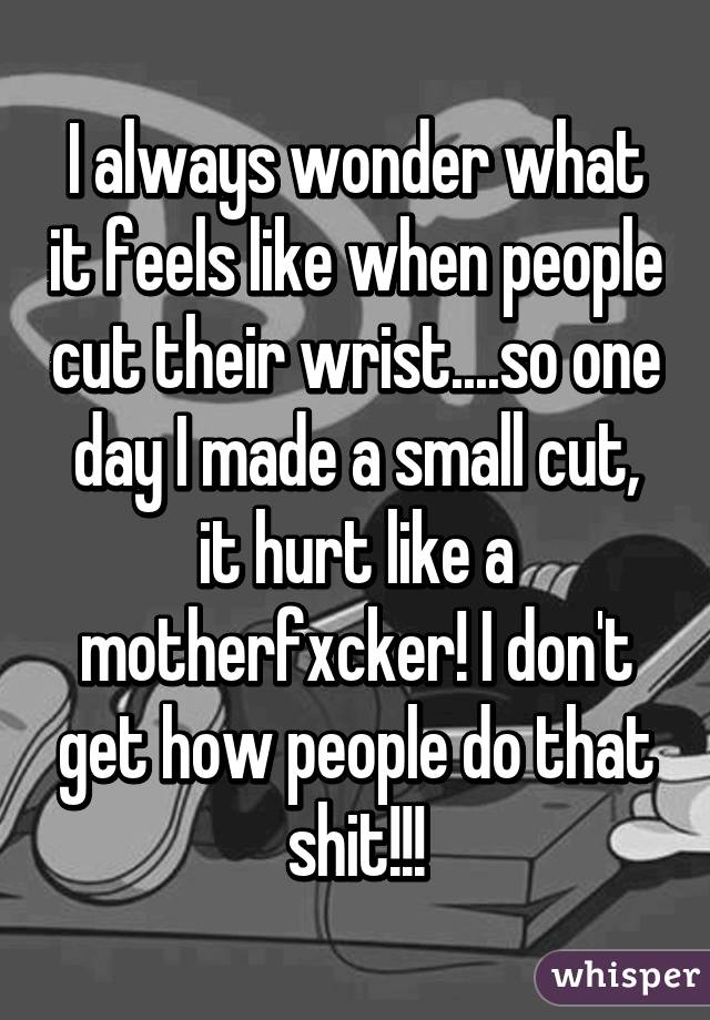 I always wonder what it feels like when people cut their wrist....so one day I made a small cut, it hurt like a motherfxcker! I don't get how people do that shit!!!