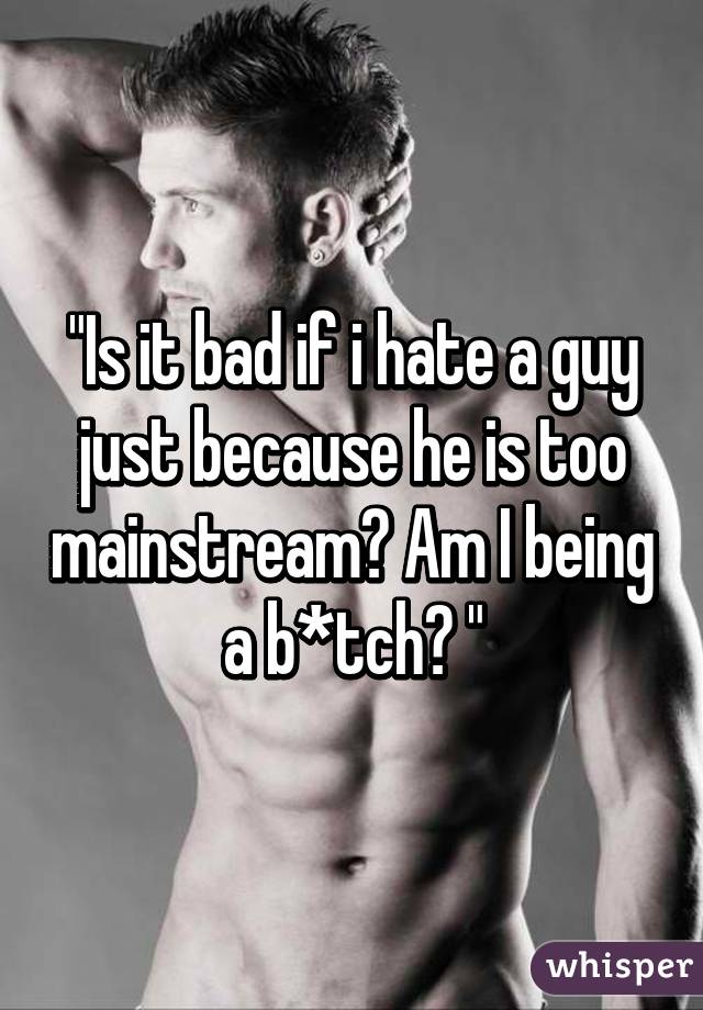 "Is it bad if i hate a guy just because he is too mainstream? Am I being a b*tch? "