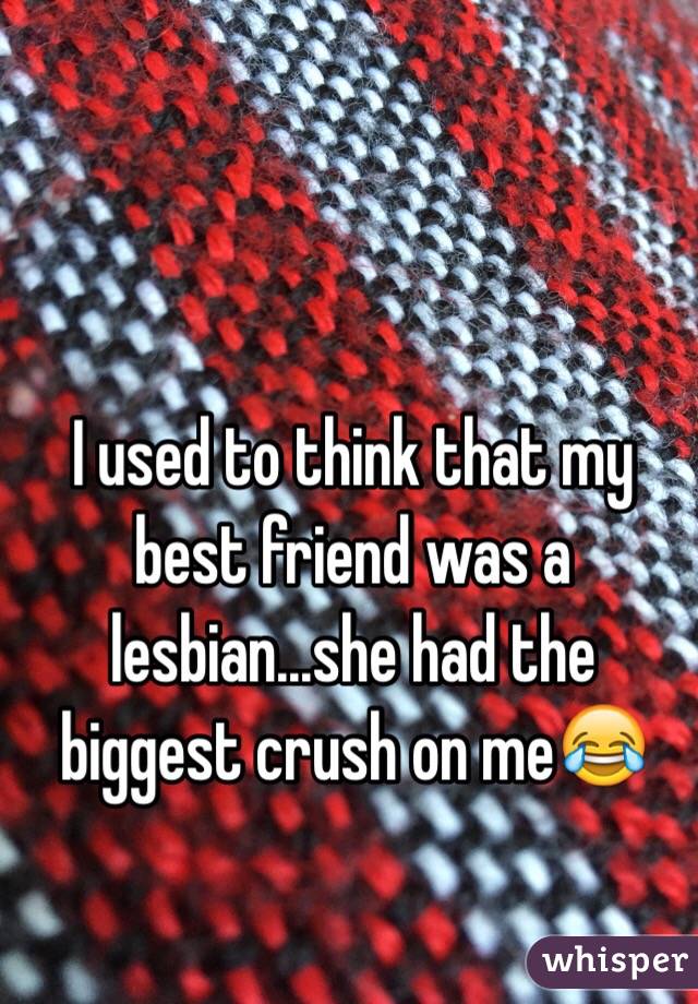 I used to think that my best friend was a lesbian...she had the biggest crush on me😂