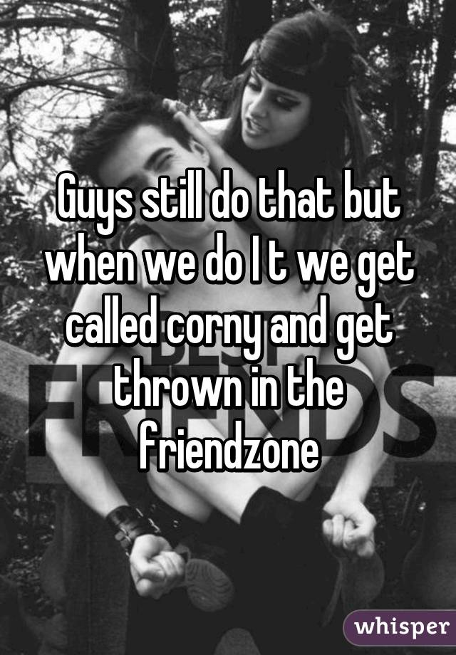 Guys still do that but when we do I t we get called corny and get thrown in the friendzone