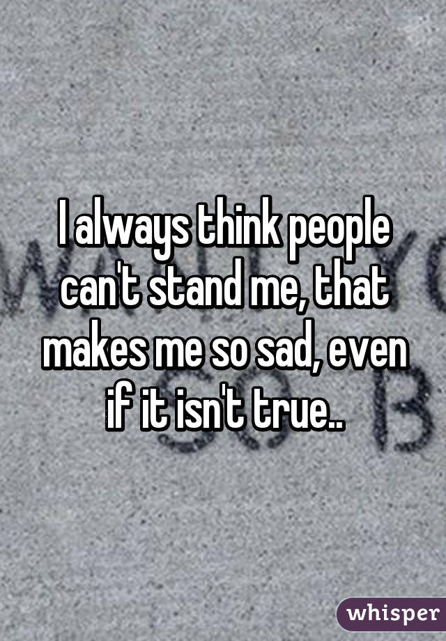 I always think people can't stand me, that makes me so sad, even if it isn't true..