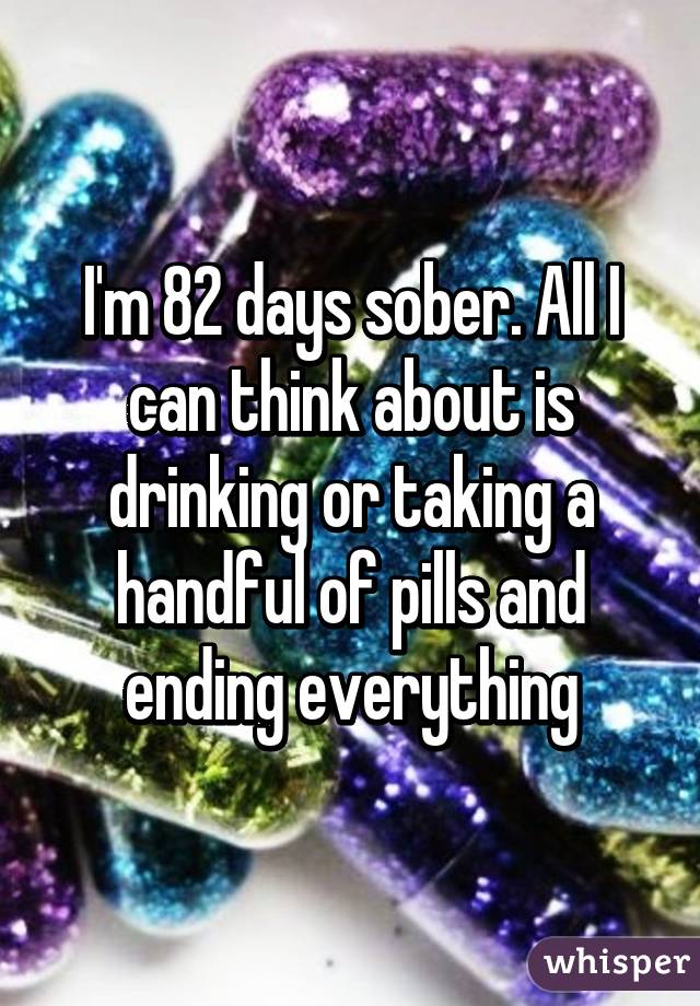 I'm 82 days sober. All I can think about is drinking or taking a handful of pills and ending everything