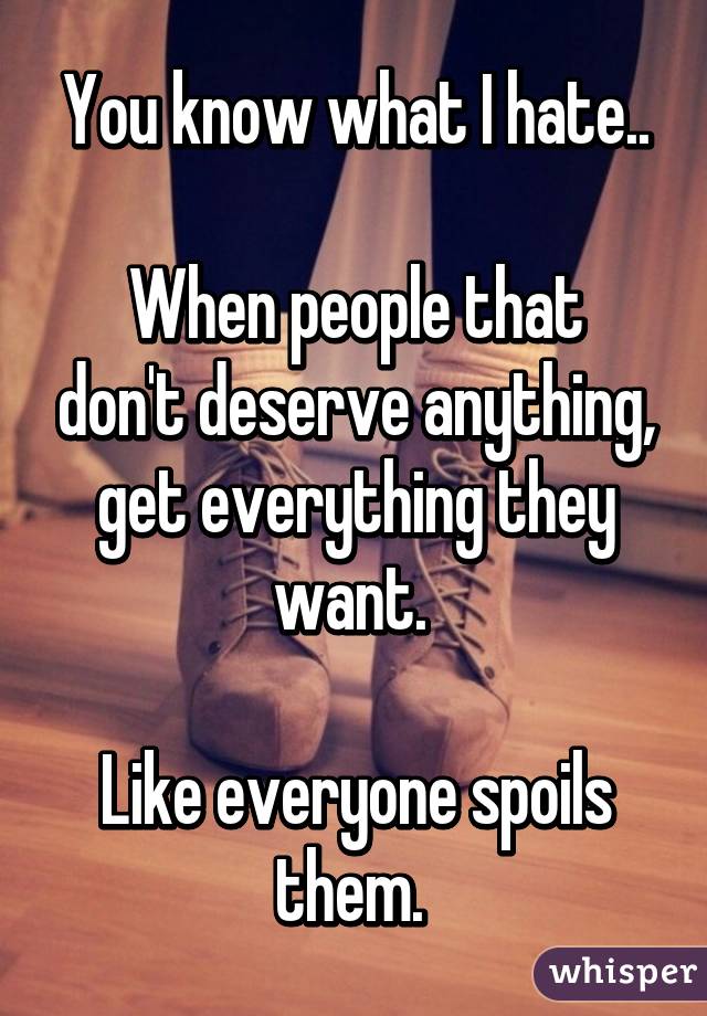 You know what I hate..

When people that don't deserve anything, get everything they want. 

Like everyone spoils them. 