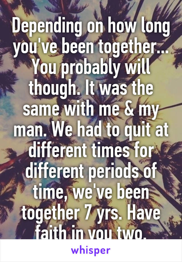 Depending on how long you've been together... You probably will though. It was the same with me & my man. We had to quit at different times for different periods of time, we've been together 7 yrs. Have faith in you two.