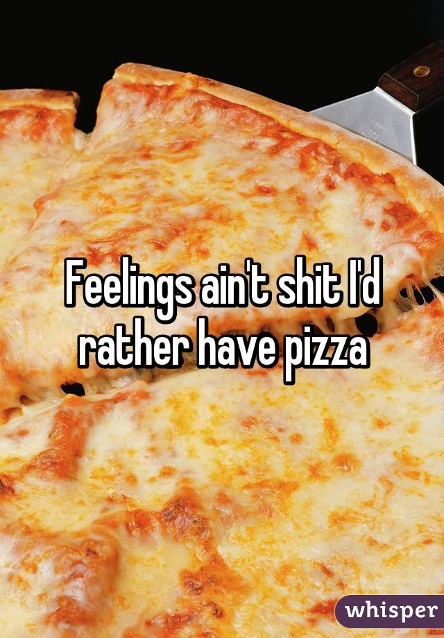 Feelings ain't shit I'd rather have pizza