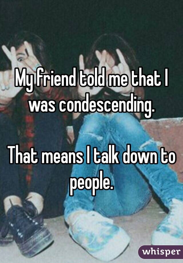 My friend told me that I was condescending. 

That means I talk down to people. 