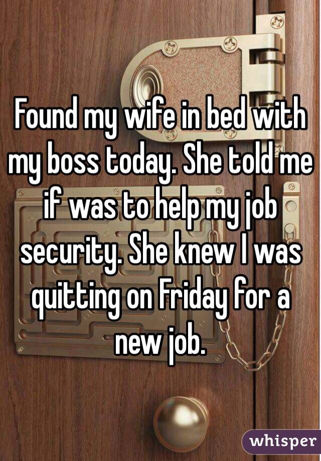 Found my wife in bed with my boss today. She told me if was to help my job security. She knew I was quitting on Friday for a new job. 