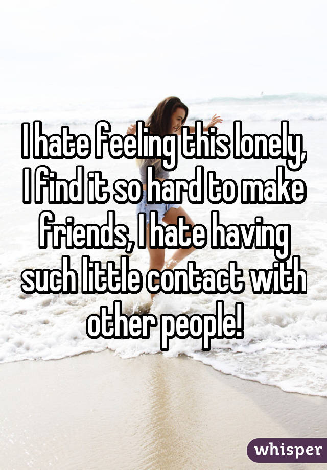 I hate feeling this lonely, I find it so hard to make friends, I hate having such little contact with other people!