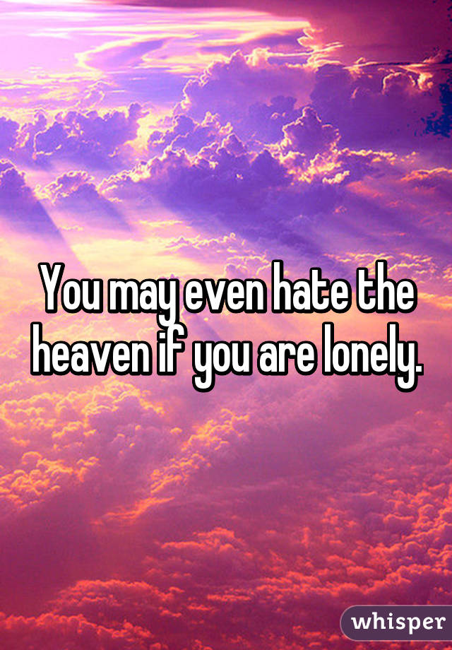 You may even hate the heaven if you are lonely.