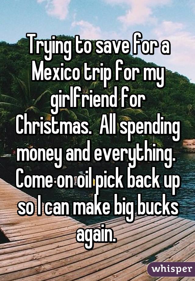 Trying to save for a Mexico trip for my girlfriend for Christmas.  All spending money and everything.  Come on oil pick back up so I can make big bucks again. 