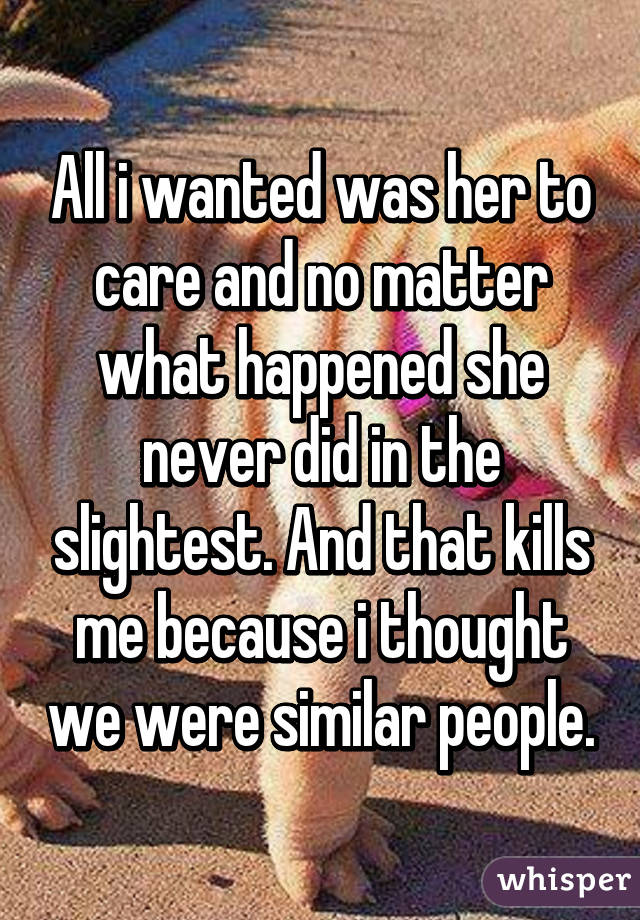 All i wanted was her to care and no matter what happened she never did in the slightest. And that kills me because i thought we were similar people.