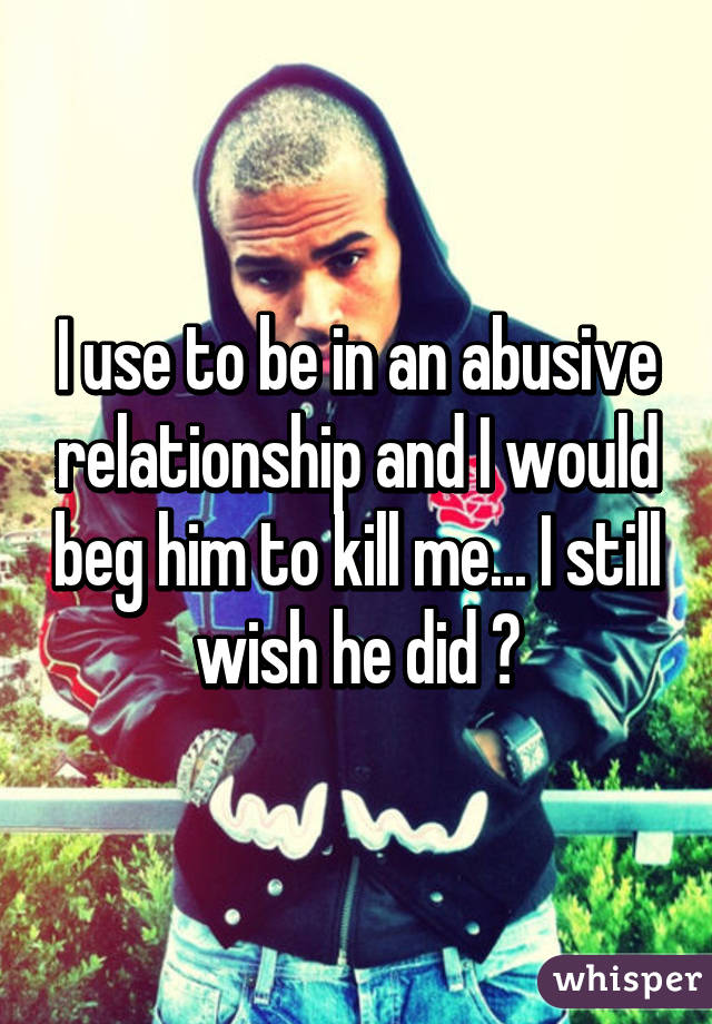 I use to be in an abusive relationship and I would beg him to kill me... I still wish he did 😔