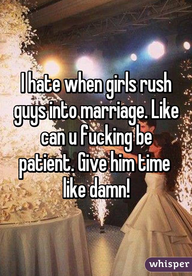 I hate when girls rush guys into marriage. Like can u fucking be patient. Give him time  like damn!