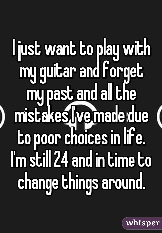 I just want to play with my guitar and forget my past and all the mistakes I've made due to poor choices in life. I'm still 24 and in time to change things around.