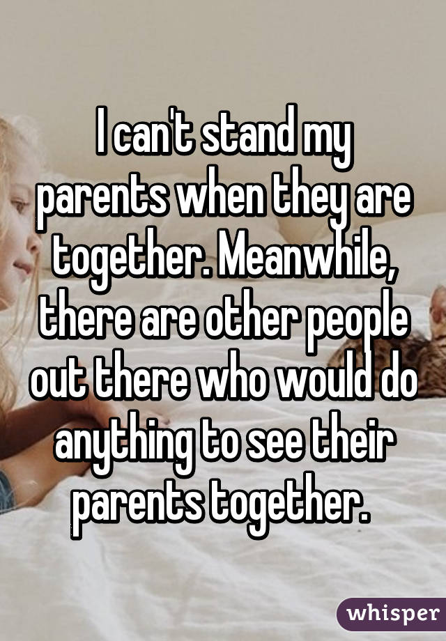 I can't stand my parents when they are together. Meanwhile, there are other people out there who would do anything to see their parents together. 