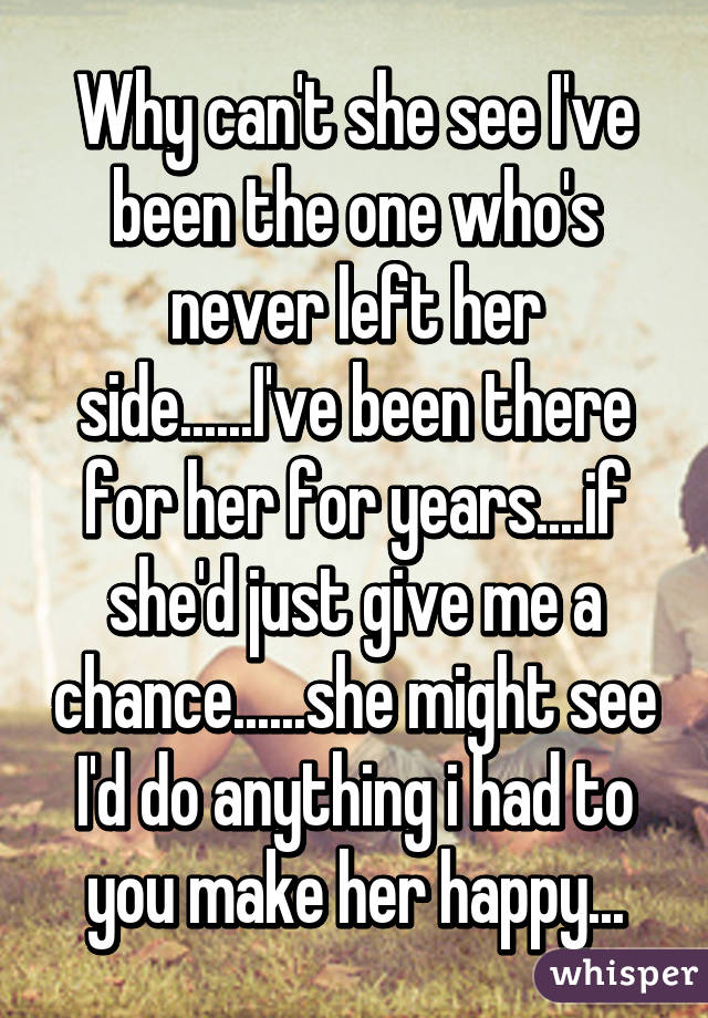 Why can't she see I've been the one who's never left her side......I've been there for her for years....if she'd just give me a chance......she might see I'd do anything i had to you make her happy...