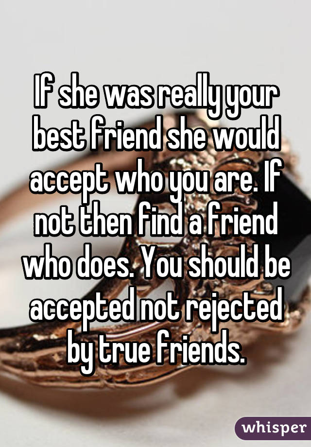 If she was really your best friend she would accept who you are. If not then find a friend who does. You should be accepted not rejected by true friends.