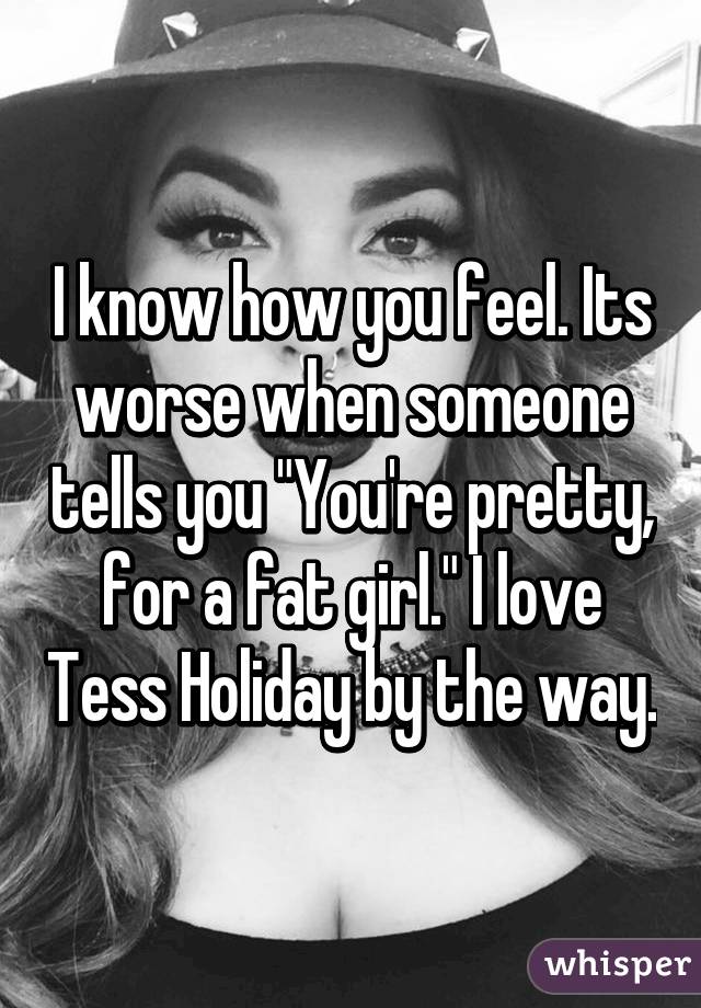 I know how you feel. Its worse when someone tells you "You're pretty, for a fat girl." I love Tess Holiday by the way.