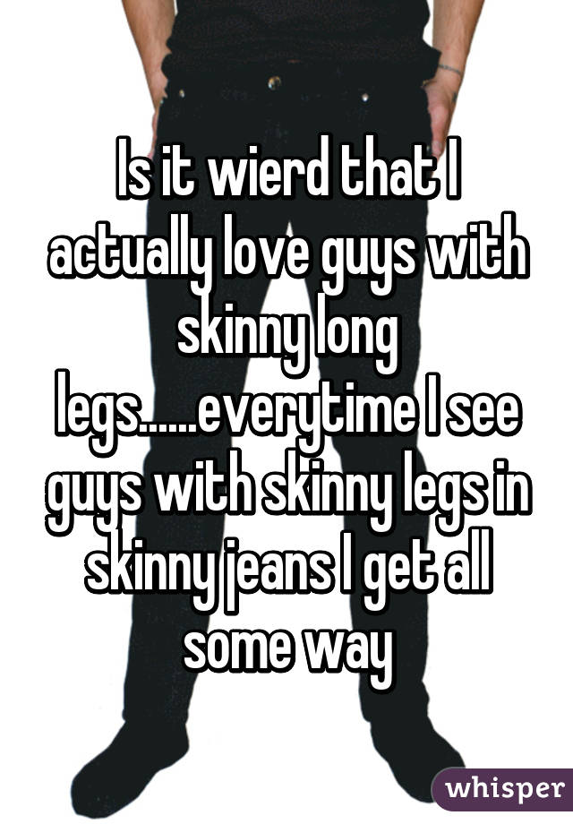 Is it wierd that I actually love guys with skinny long legs......everytime I see guys with skinny legs in skinny jeans I get all some way