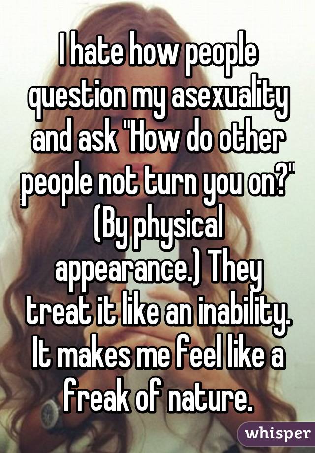 I hate how people question my asexuality and ask "How do other people not turn you on?" (By physical appearance.) They treat it like an inability. It makes me feel like a freak of nature.